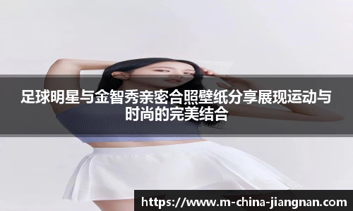 足球明星与金智秀亲密合照壁纸分享展现运动与时尚的完美结合